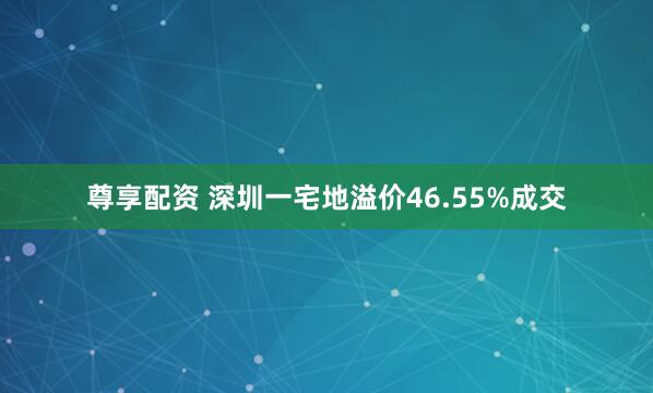 尊享配资 深圳一宅地溢价46.55%成交
