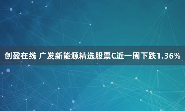 创盈在线 广发新能源精选股票C近一周下跌1.36%