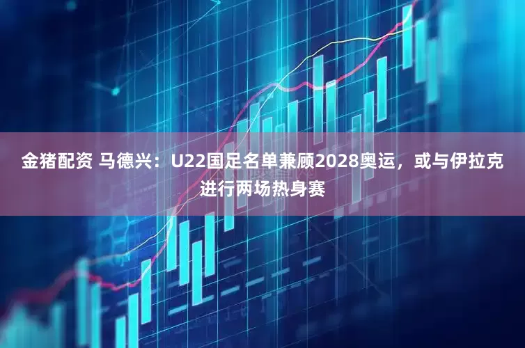 金猪配资 马德兴：U22国足名单兼顾2028奥运，或与伊拉克进行两场热身赛