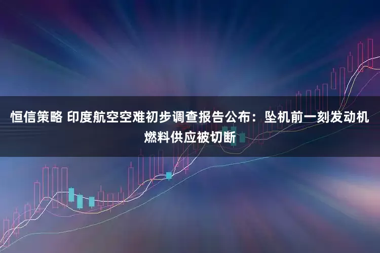 恒信策略 印度航空空难初步调查报告公布：坠机前一刻发动机燃料供应被切断