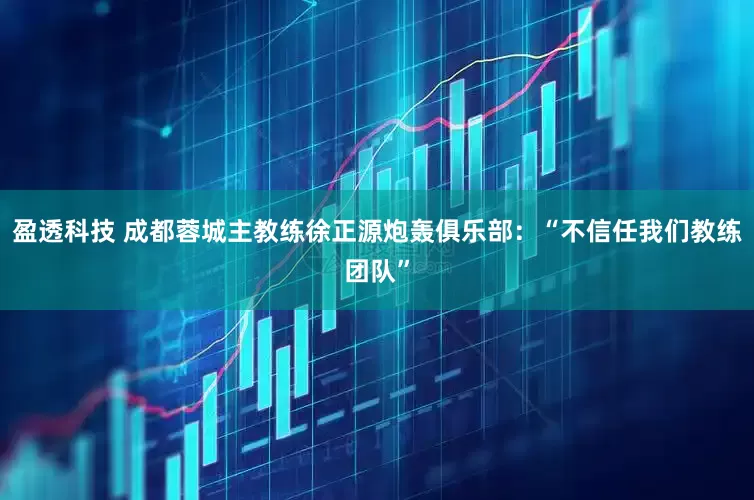 盈透科技 成都蓉城主教练徐正源炮轰俱乐部：“不信任我们教练团队”