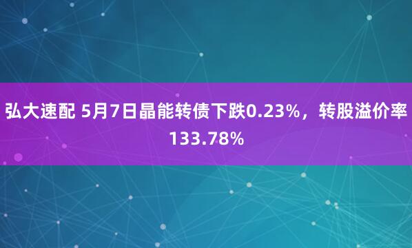 弘大速配 5月7日晶能转债下跌0.23%，转股溢价率133.78%