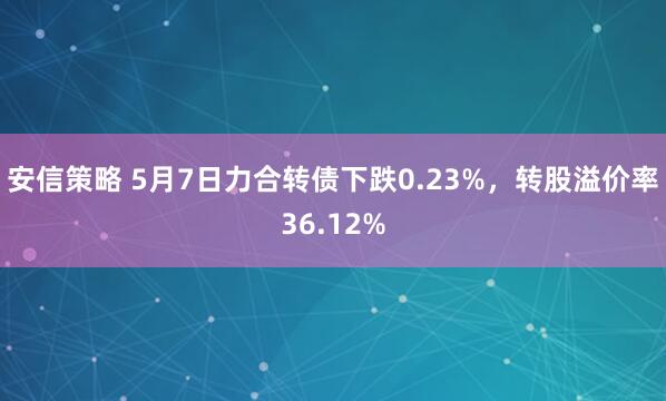 安信策略 5月7日力合转债下跌0.23%，转股溢价率36.12%