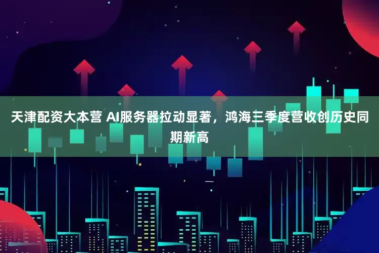 天津配资大本营 AI服务器拉动显著，鸿海三季度营收创历史同期新高