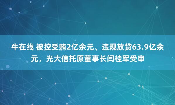 牛在线 被控受贿2亿余元、违规放贷63.9亿余元，光大信托原董事长闫桂军受审