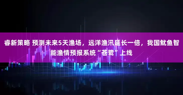 睿新策略 预测未来5天渔场，远洋渔汛延长一倍，我国鱿鱼智能渔情预报系统“苍鹭”上线