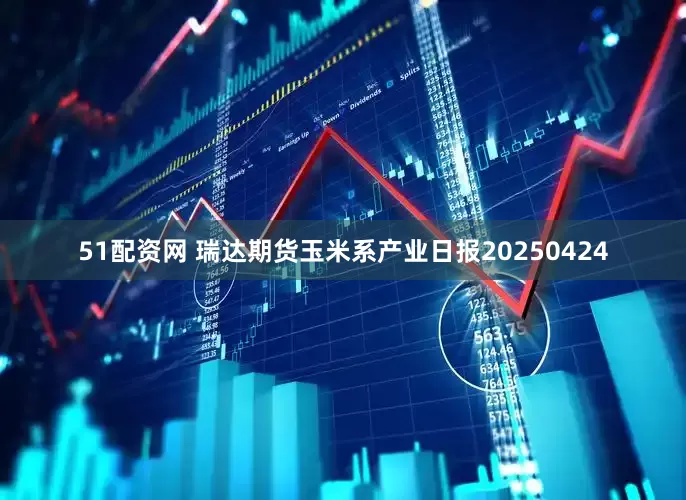 51配资网 瑞达期货玉米系产业日报20250424