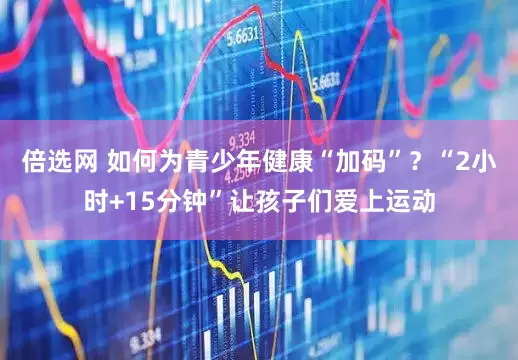倍选网 如何为青少年健康“加码”？“2小时+15分钟”让孩子们爱上运动