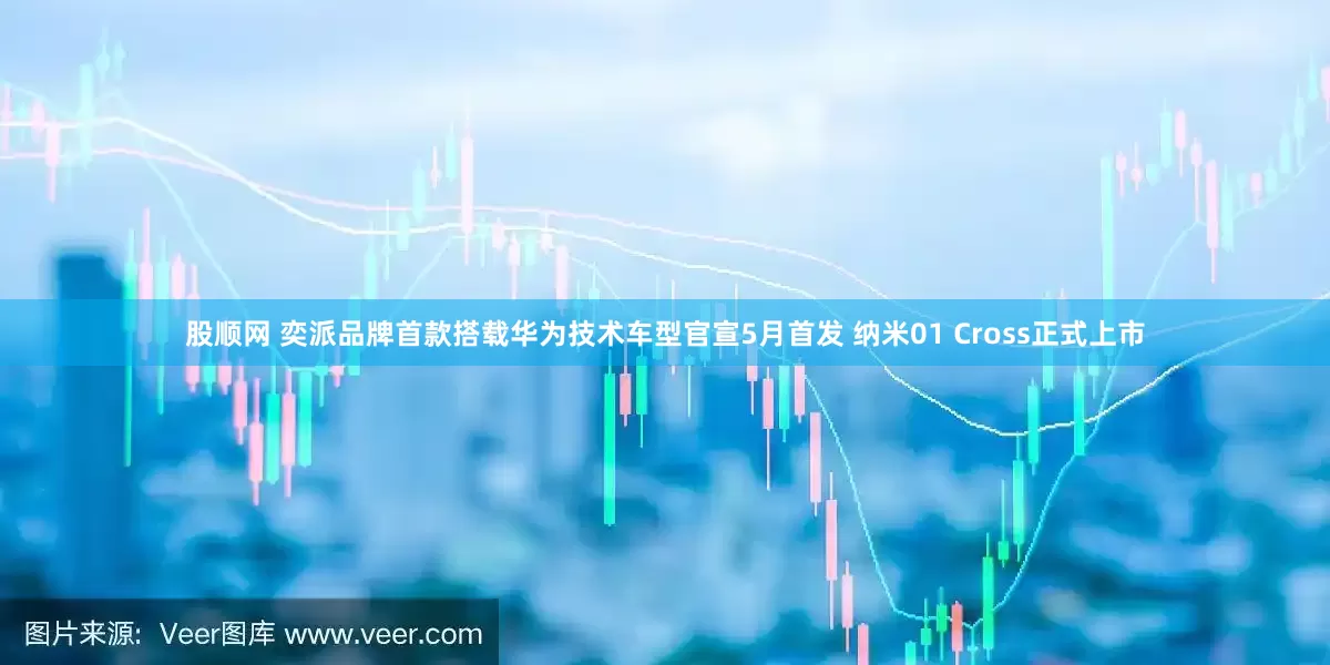 股顺网 奕派品牌首款搭载华为技术车型官宣5月首发 纳米01 Cross正式上市