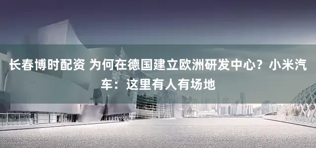 长春博时配资 为何在德国建立欧洲研发中心？小米汽车：这里有人有场地