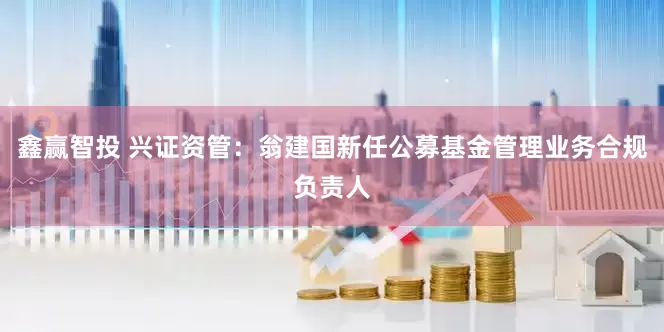 鑫赢智投 兴证资管：翁建国新任公募基金管理业务合规负责人